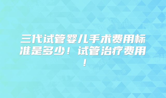 三代试管婴儿手术费用标准是多少！试管治疗费用！