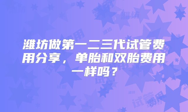 潍坊做第一二三代试管费用分享，单胎和双胎费用一样吗？