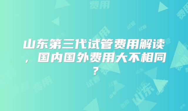 山东第三代试管费用解读，国内国外费用大不相同？