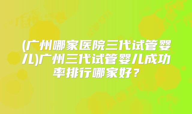 (广州哪家医院三代试管婴儿)广州三代试管婴儿成功率排行哪家好？