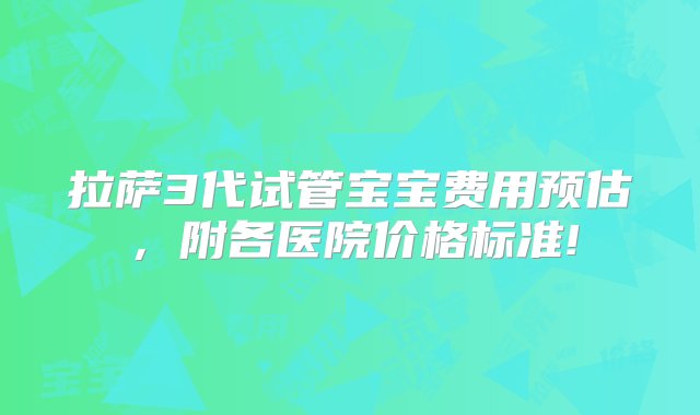 拉萨3代试管宝宝费用预估，附各医院价格标准!