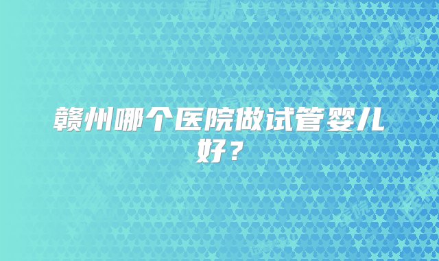 赣州哪个医院做试管婴儿好？