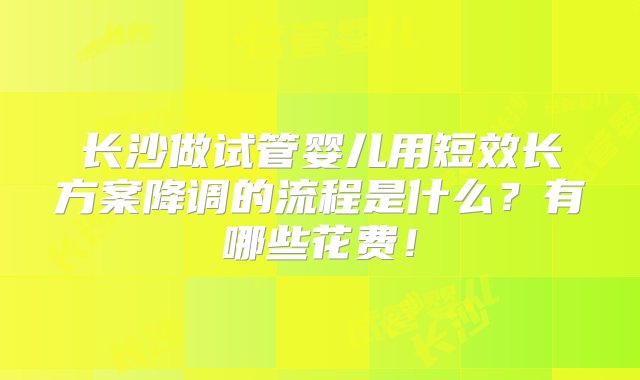 长沙做试管婴儿用短效长方案降调的流程是什么？有哪些花费！