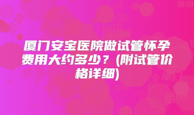 厦门安宝医院做试管怀孕费用大约多少？(附试管价格详细)