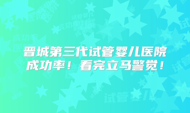 晋城第三代试管婴儿医院成功率！看完立马警觉！