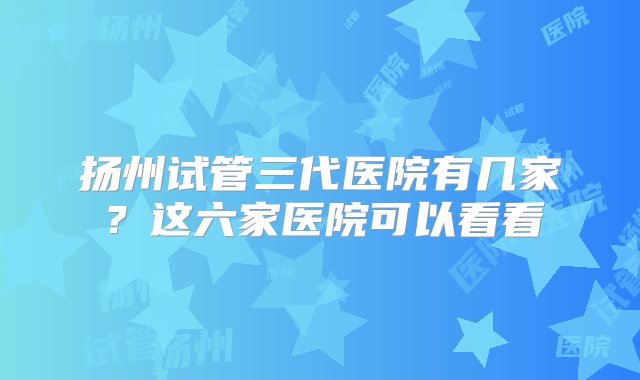 扬州试管三代医院有几家？这六家医院可以看看