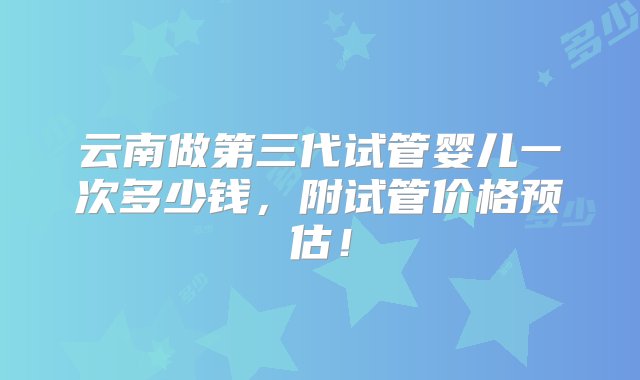 云南做第三代试管婴儿一次多少钱，附试管价格预估！