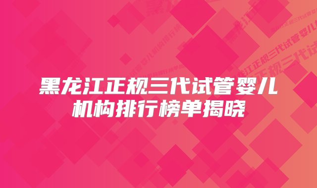 黑龙江正规三代试管婴儿机构排行榜单揭晓