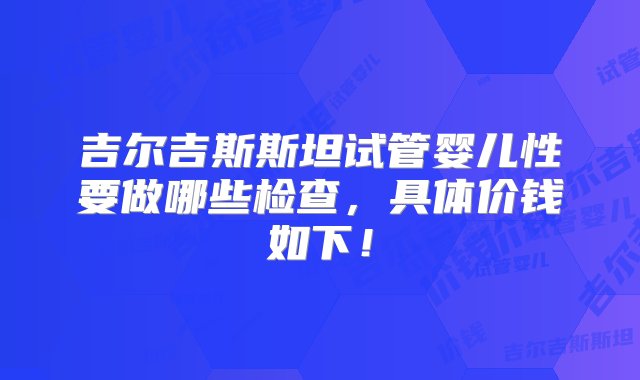 吉尔吉斯斯坦试管婴儿性要做哪些检查，具体价钱如下！