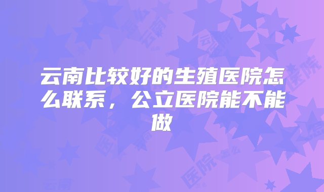 云南比较好的生殖医院怎么联系，公立医院能不能做