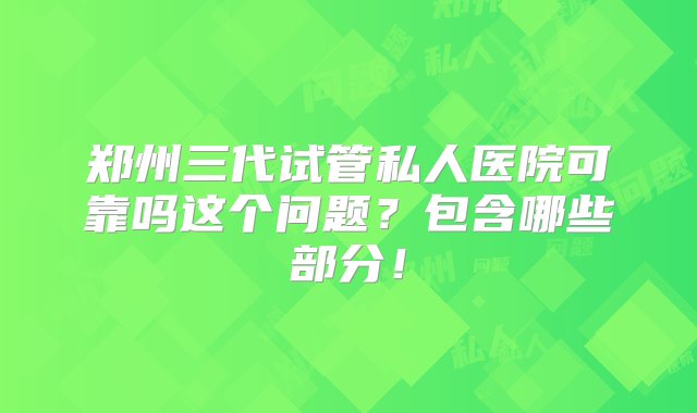 郑州三代试管私人医院可靠吗这个问题？包含哪些部分！