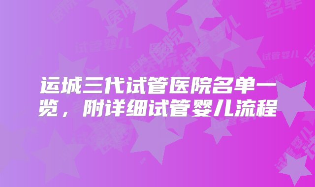 运城三代试管医院名单一览，附详细试管婴儿流程