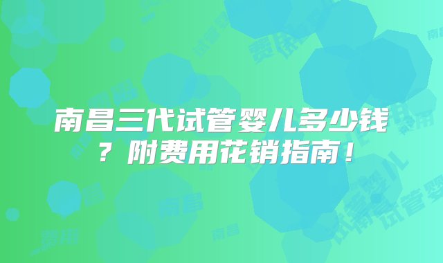 南昌三代试管婴儿多少钱？附费用花销指南！