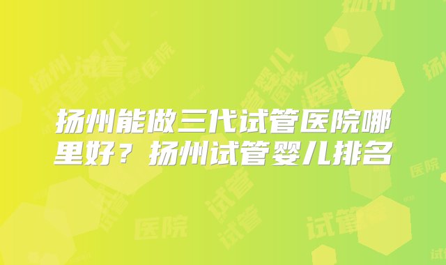 扬州能做三代试管医院哪里好？扬州试管婴儿排名