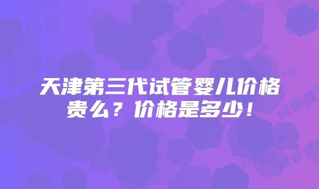 天津第三代试管婴儿价格贵么？价格是多少！