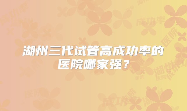 湖州三代试管高成功率的医院哪家强？