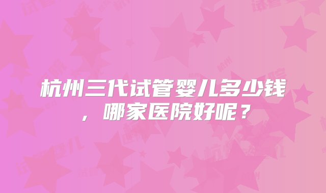 杭州三代试管婴儿多少钱，哪家医院好呢？