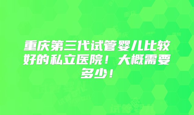 重庆第三代试管婴儿比较好的私立医院！大概需要多少！