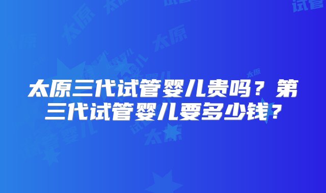 太原三代试管婴儿贵吗？第三代试管婴儿要多少钱？