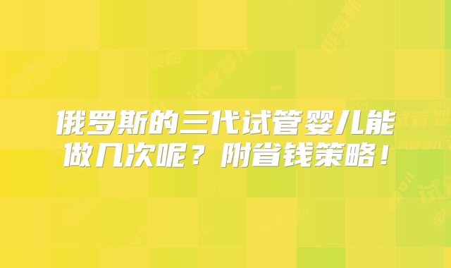 俄罗斯的三代试管婴儿能做几次呢？附省钱策略！