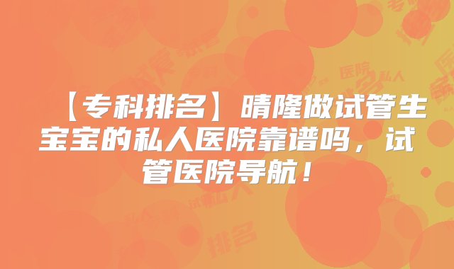 【专科排名】晴隆做试管生宝宝的私人医院靠谱吗，试管医院导航！