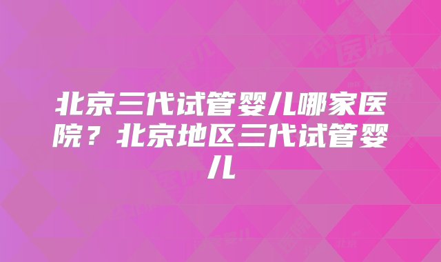 北京三代试管婴儿哪家医院？北京地区三代试管婴儿