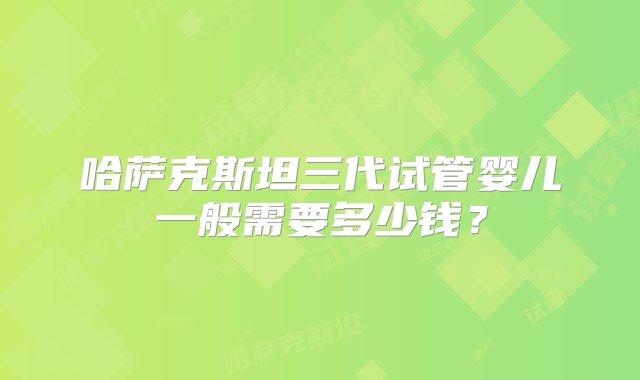 哈萨克斯坦三代试管婴儿一般需要多少钱？