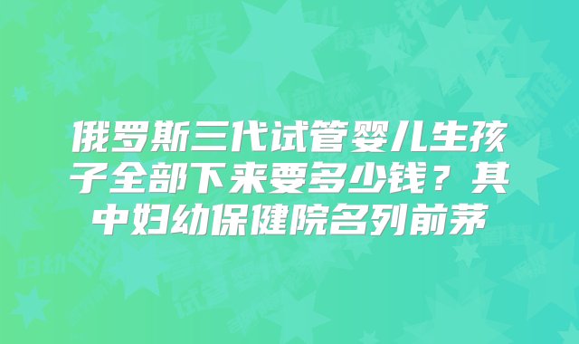 俄罗斯三代试管婴儿生孩子全部下来要多少钱？其中妇幼保健院名列前茅