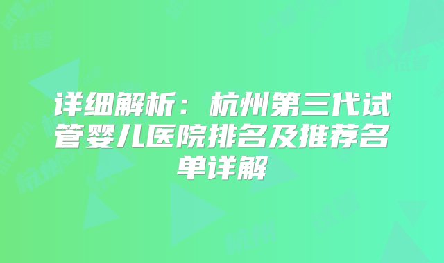 详细解析：杭州第三代试管婴儿医院排名及推荐名单详解