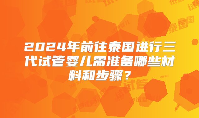 2024年前往泰国进行三代试管婴儿需准备哪些材料和步骤？