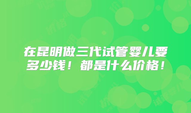 在昆明做三代试管婴儿要多少钱！都是什么价格！