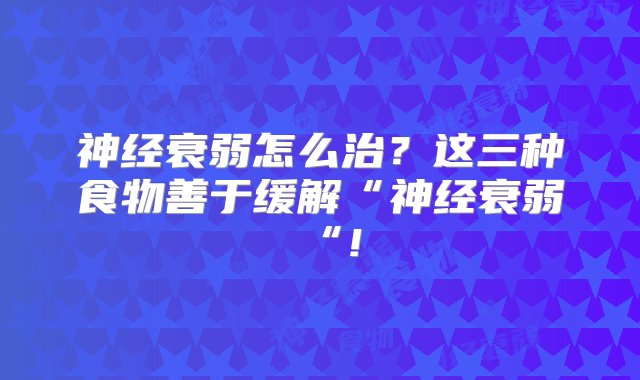 神经衰弱怎么治？这三种食物善于缓解“神经衰弱“!