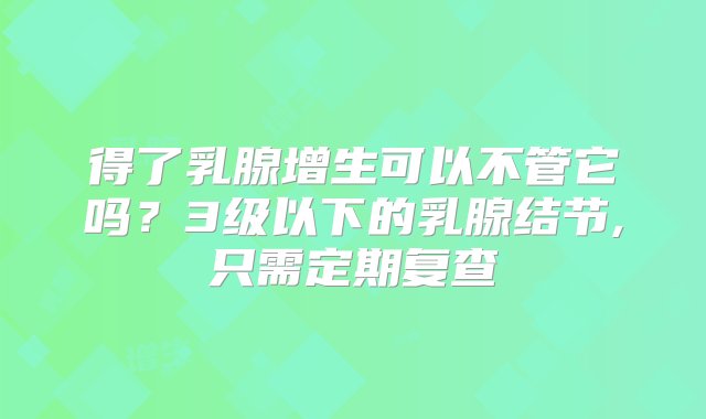 得了乳腺增生可以不管它吗？3级以下的乳腺结节,只需定期复查