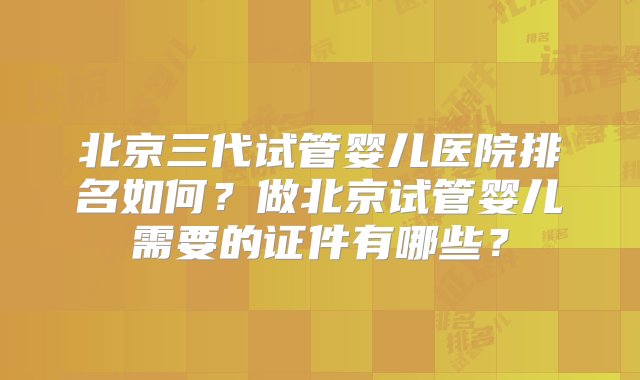 北京三代试管婴儿医院排名如何？做北京试管婴儿需要的证件有哪些？