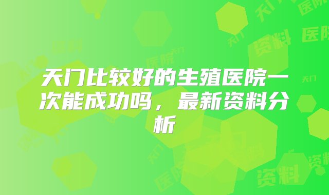 天门比较好的生殖医院一次能成功吗，最新资料分析