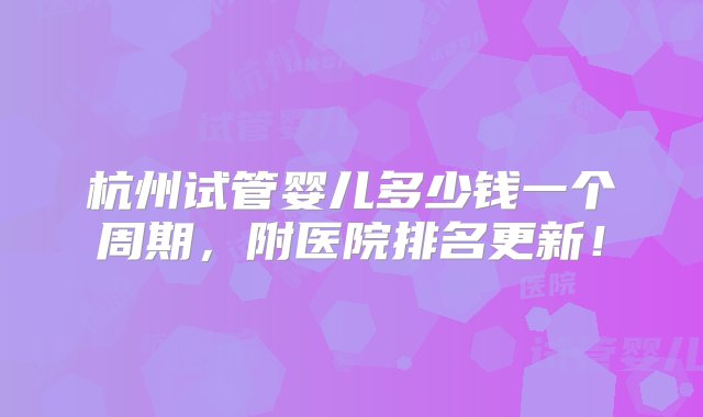 杭州试管婴儿多少钱一个周期，附医院排名更新！