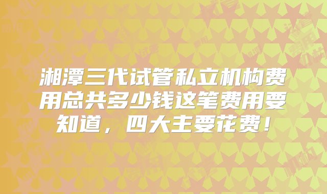 湘潭三代试管私立机构费用总共多少钱这笔费用要知道，四大主要花费！