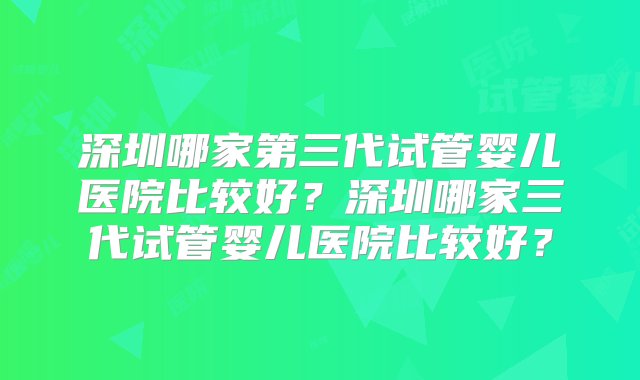 深圳哪家第三代试管婴儿医院比较好？深圳哪家三代试管婴儿医院比较好？