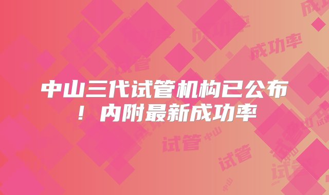 中山三代试管机构已公布！内附最新成功率