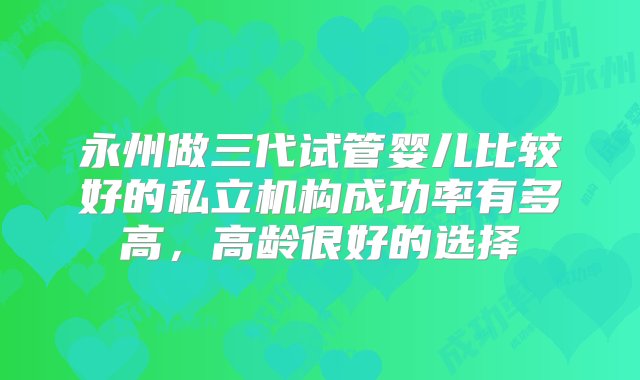 永州做三代试管婴儿比较好的私立机构成功率有多高，高龄很好的选择