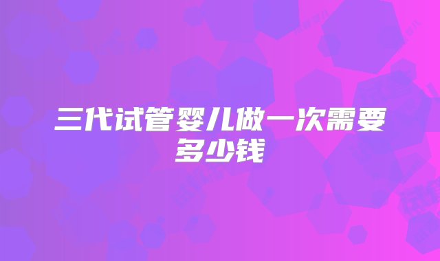 三代试管婴儿做一次需要多少钱