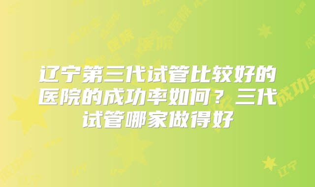 辽宁第三代试管比较好的医院的成功率如何？三代试管哪家做得好