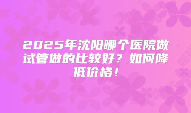 2025年沈阳哪个医院做试管做的比较好？如何降低价格！