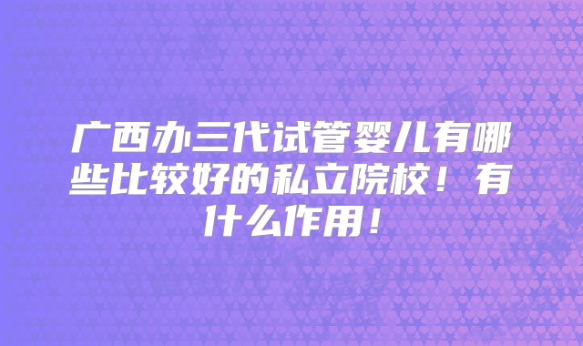 广西办三代试管婴儿有哪些比较好的私立院校！有什么作用！