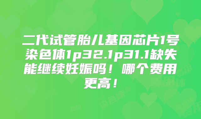 二代试管胎儿基因芯片1号染色体1p32.1p31.1缺失能继续妊娠吗！哪个费用更高！