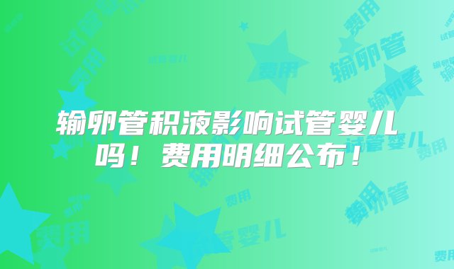 输卵管积液影响试管婴儿吗！费用明细公布！