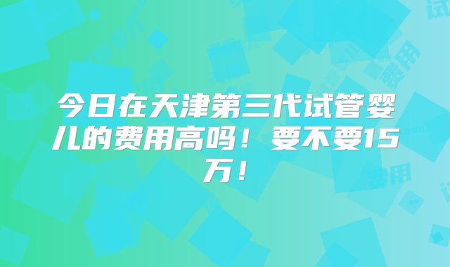 今日在天津第三代试管婴儿的费用高吗！要不要15万！