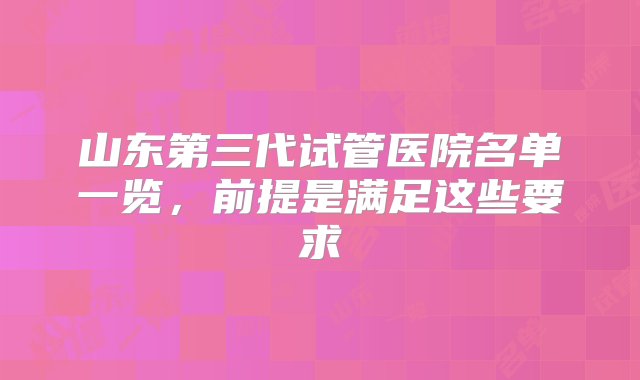 山东第三代试管医院名单一览，前提是满足这些要求