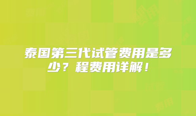 泰国第三代试管费用是多少？程费用详解！