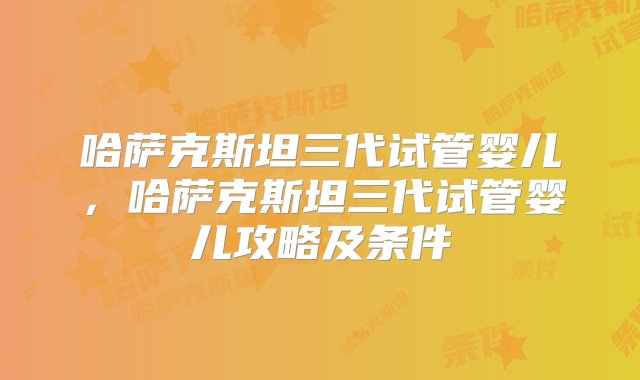 哈萨克斯坦三代试管婴儿，哈萨克斯坦三代试管婴儿攻略及条件